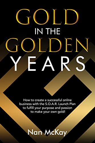  Gold in the Golden Years: How to Create a Successful Business with the S.O.A.R. Launch and Grow Plan to Fulfill Your Purpose and Passion to Make Your Own Gold!  by Nan McKay
