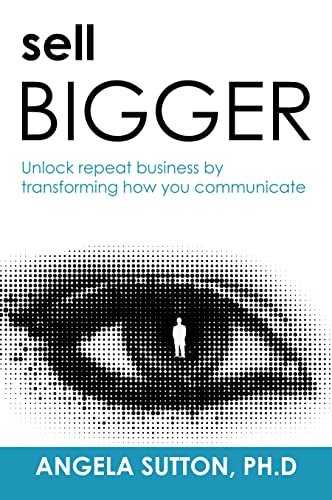  Sell Bigger: Unlock Repeat Business By Transforming How You Communicate  by Angela  Sutton Ph.D.